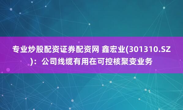 专业炒股配资证券配资网 鑫宏业(301310.SZ)：公司线缆有用在可控核聚变业务