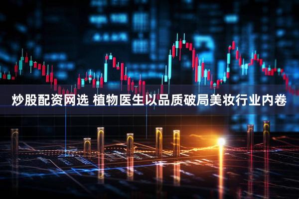 炒股配资网选 植物医生以品质破局美妆行业内卷
