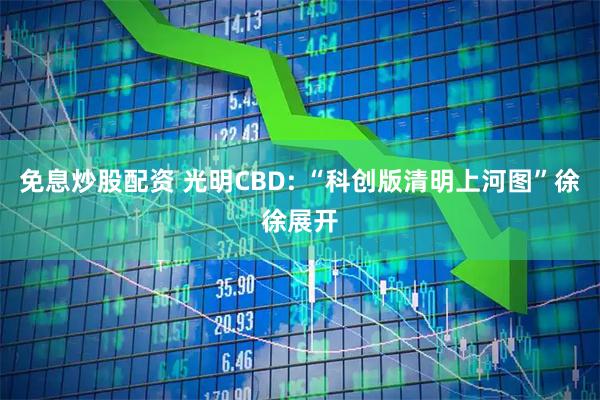 免息炒股配资 光明CBD: “科创版清明上河图”徐徐展开
