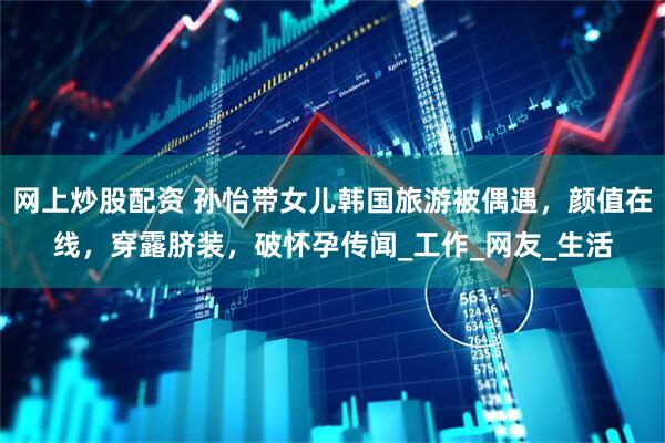 网上炒股配资 孙怡带女儿韩国旅游被偶遇，颜值在线，穿露脐装，破怀孕传闻_工作_网友_生活
