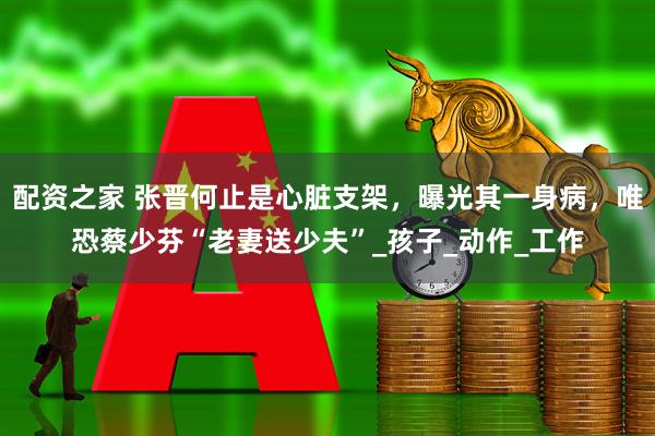 配资之家 张晋何止是心脏支架，曝光其一身病，唯恐蔡少芬“老妻送少夫”_孩子_动作_工作