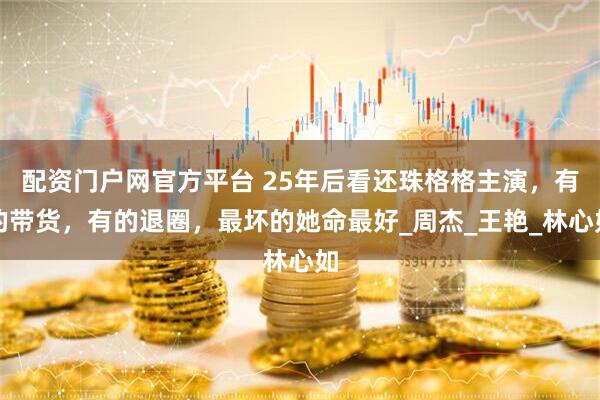配资门户网官方平台 25年后看还珠格格主演，有的带货，有的退圈，最坏的她命最好_周杰_王艳_林心如