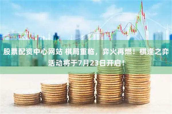 股票配资中心网站 棋局重临，弈火再燃！棋逢之弈活动将于7月23日开启！