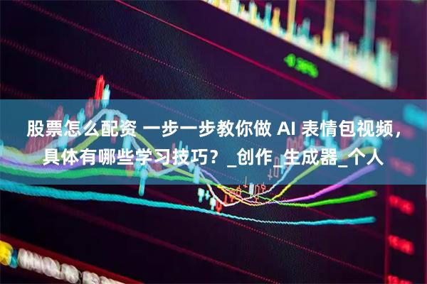 股票怎么配资 一步一步教你做 AI 表情包视频，具体有哪些学习技巧？_创作_生成器_个人