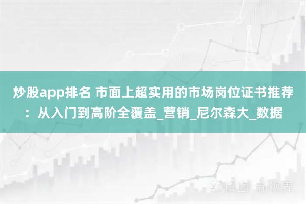 炒股app排名 市面上超实用的市场岗位证书推荐：从入门到高阶全覆盖_营销_尼尔森大_数据