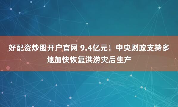 好配资炒股开户官网 9.4亿元！中央财政支持多地加快恢复洪涝灾后生产