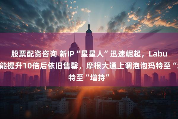 股票配资咨询 新IP“星星人”迅速崛起，Labubu产能提升10倍后依旧售罄，摩根大通上调泡泡玛特至“增持”