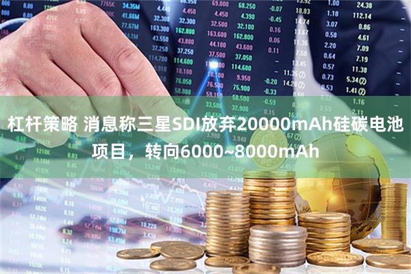 杠杆策略 消息称三星SDI放弃20000mAh硅碳电池项目，转向6000~8000mAh