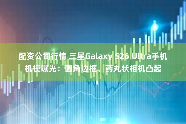 配资公司行情 三星Galaxy S26 Ultra手机机模曝光：圆角边框、药丸状相机凸起
