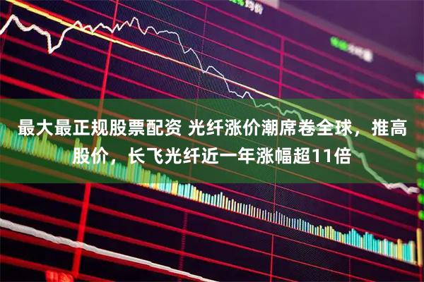 最大最正规股票配资 光纤涨价潮席卷全球，推高股价，长飞光纤近一年涨幅超11倍